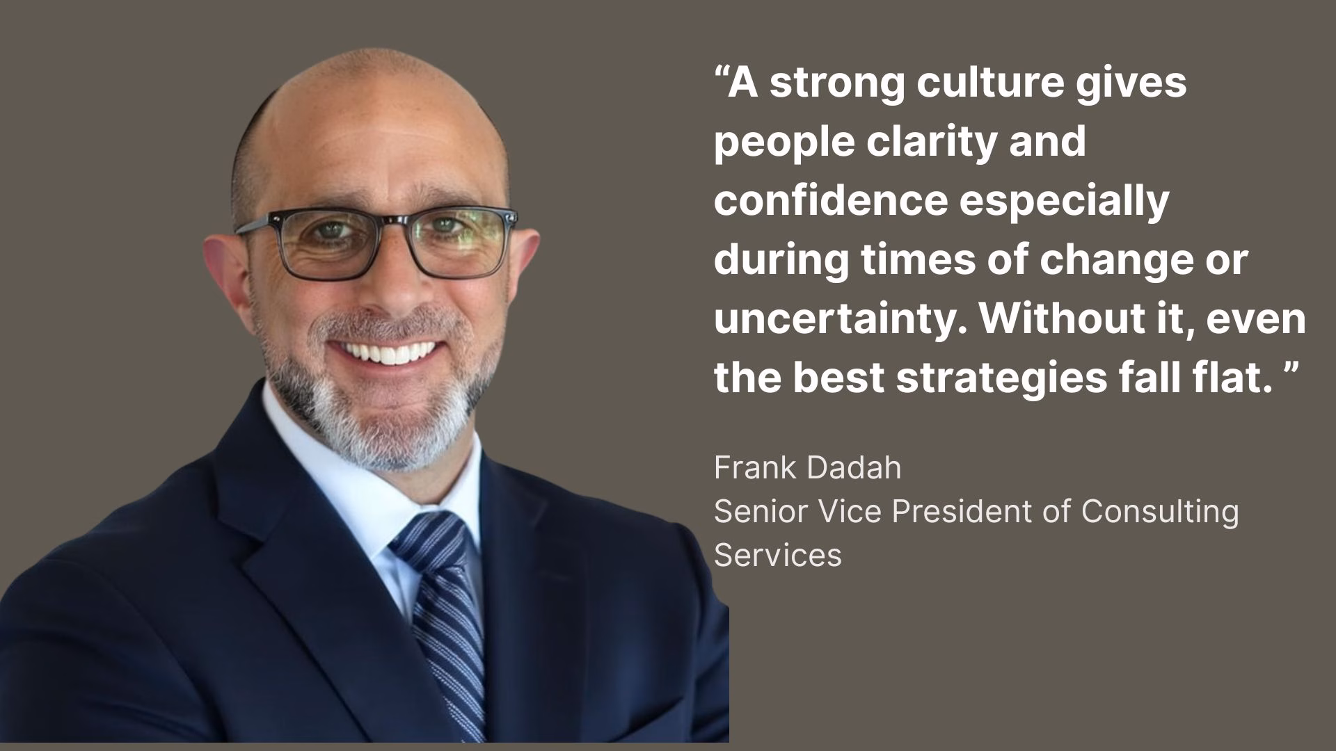 A quote from Frank Dadah, Senior Vice President of Consulting Services "A strong culture gives people clarity and confidence especially during times of change or uncertainty. Without it, even the best strategies fall flat."
